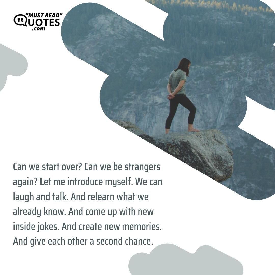 Can we start over? Can we be strangers again? Let me introduce myself. We can laugh and talk. And relearn what we already know. And come up with new inside jokes. And create new memories. And give each other a second chance.