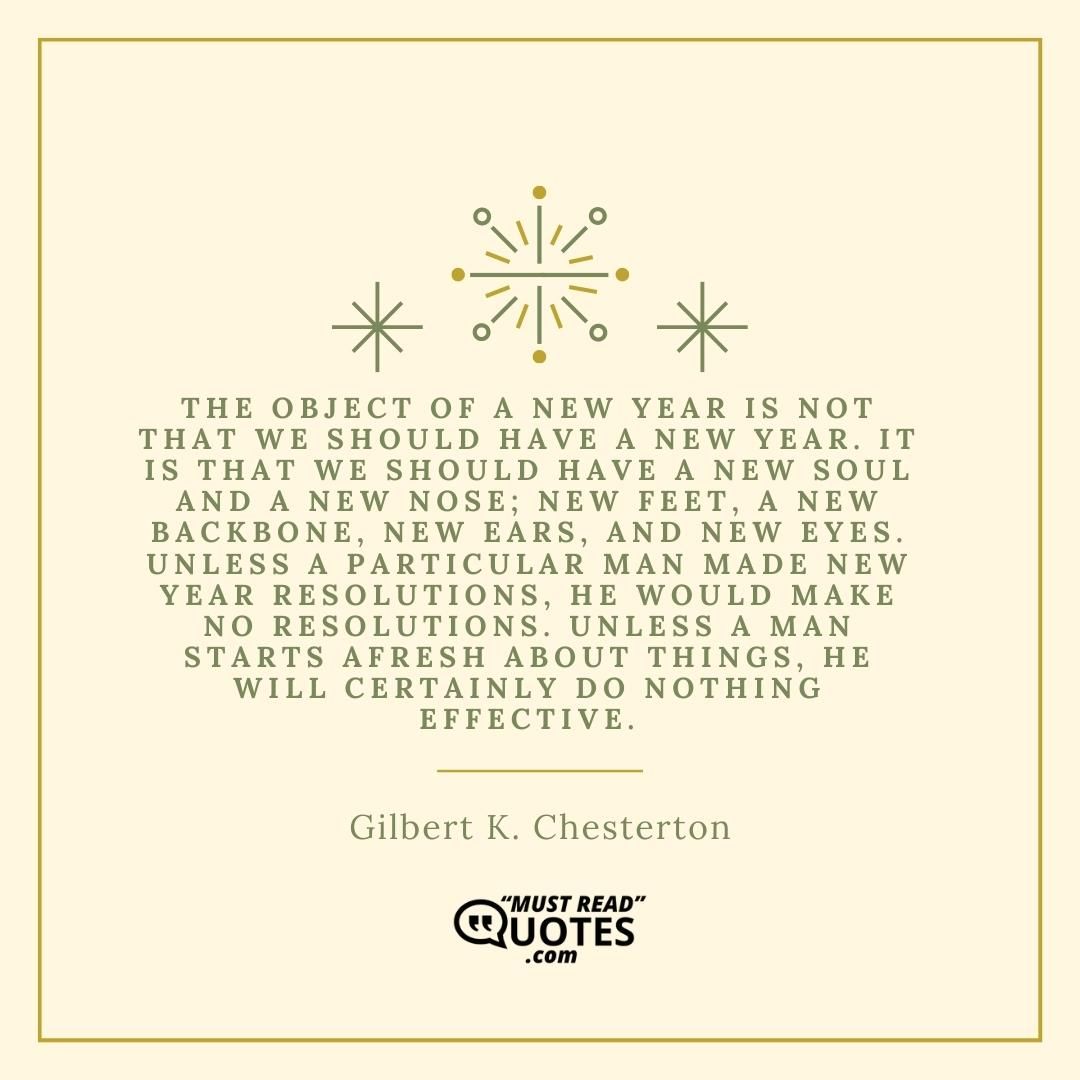 The object of a New Year is not that we should have a new year. It is that we should have a new soul and a new nose; new feet, a new backbone, new ears, and new eyes. Unless a particular man made New Year resolutions, he would make no resolutions. Unless a man starts afresh about things, he will certainly do nothing effective.