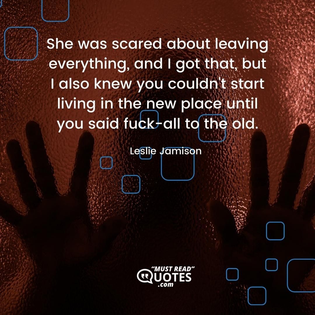 She was scared about leaving everything, and I got that, but I also knew you couldn't start living in the new place until you said fuck-all to the old.