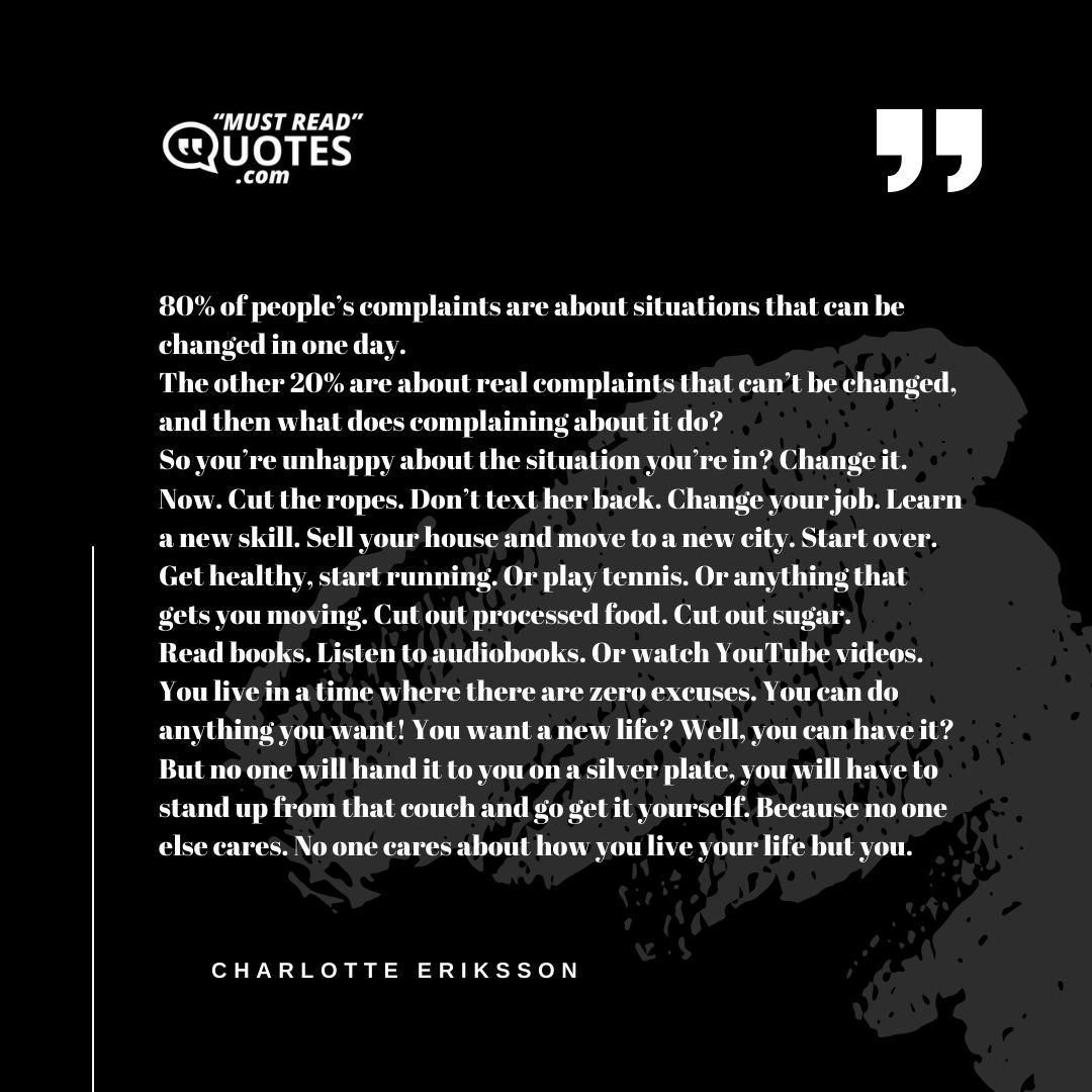 80% of people’s complaints are about situations that can be changed in one day. The other 20% are about real complaints that can’t be changed, and then what does complaining about it do? So you’re unhappy about the situation you’re in? Change it. Now. Cut the ropes. Don’t text her back. Change your job. Learn a new skill. Sell your house and move to a new city. Start over. Get healthy, start running. Or play tennis. Or anything that gets you moving. Cut out processed food. Cut out sugar. Read books. Listen to audiobooks. Or watch YouTube videos. You live in a time where there are zero excuses. You can do anything you want! You want a new life? Well, you can have it? But no one will hand it to you on a silver plate, you will have to stand up from that couch and go get it yourself. Because no one else cares. No one cares about how you live your life but you.