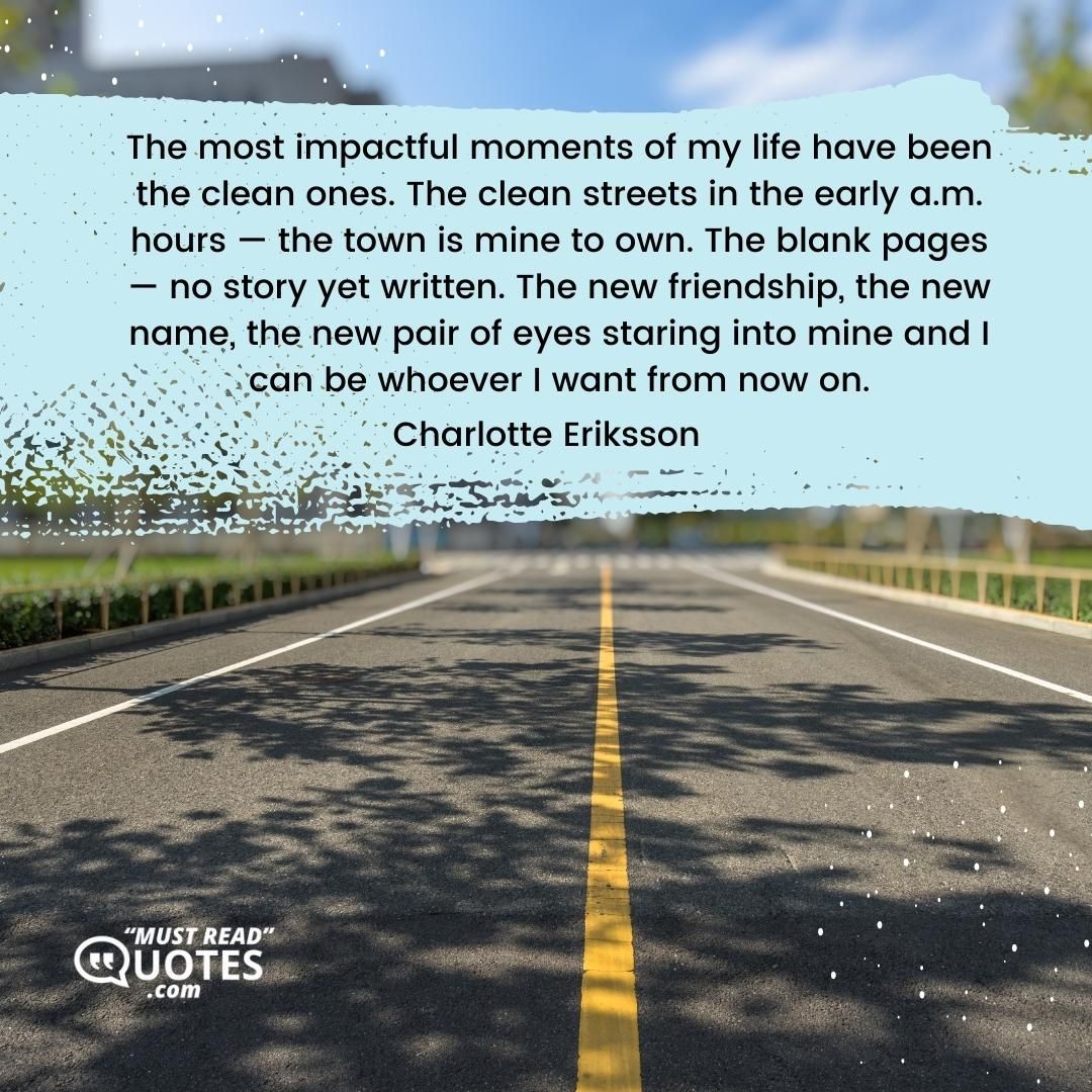 The most impactful moments of my life have been the clean ones. The clean streets in the early a.m. hours — the town is mine to own. The blank pages — no story yet written. The new friendship, the new name, the new pair of eyes staring into mine and I can be whoever I want from now on.