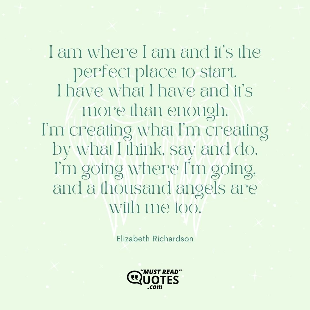 I am where I am and it's the perfect place to start. I have what I have and it's more than enough. I'm creating what I'm creating by what I think, say and do. I'm going where I'm going, and a thousand angels are with me too.