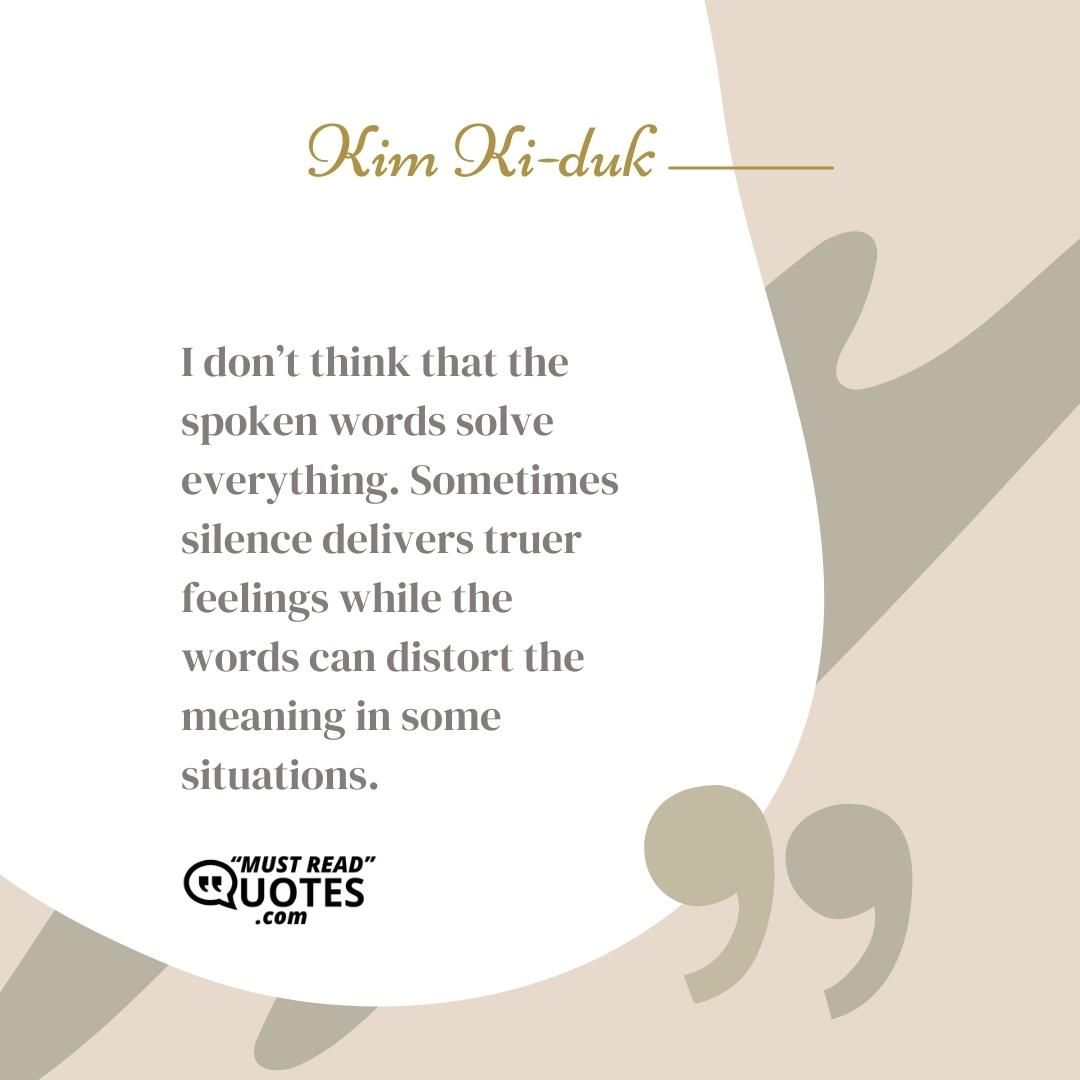 I don’t think that the spoken words solve everything. Sometimes silence delivers truer feelings while the words can distort the meaning in some situations.
