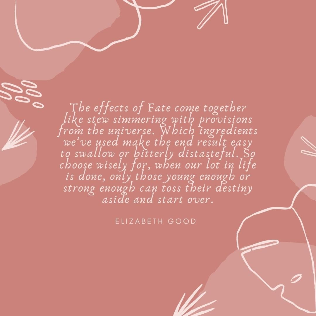 The effects of Fate come together like stew simmering with provisions from the universe. Which ingredients we’ve used make the end result easy to swallow or bitterly distasteful. So choose wisely for, when our lot in life is done, only those young enough or strong enough can toss their destiny aside and start over.