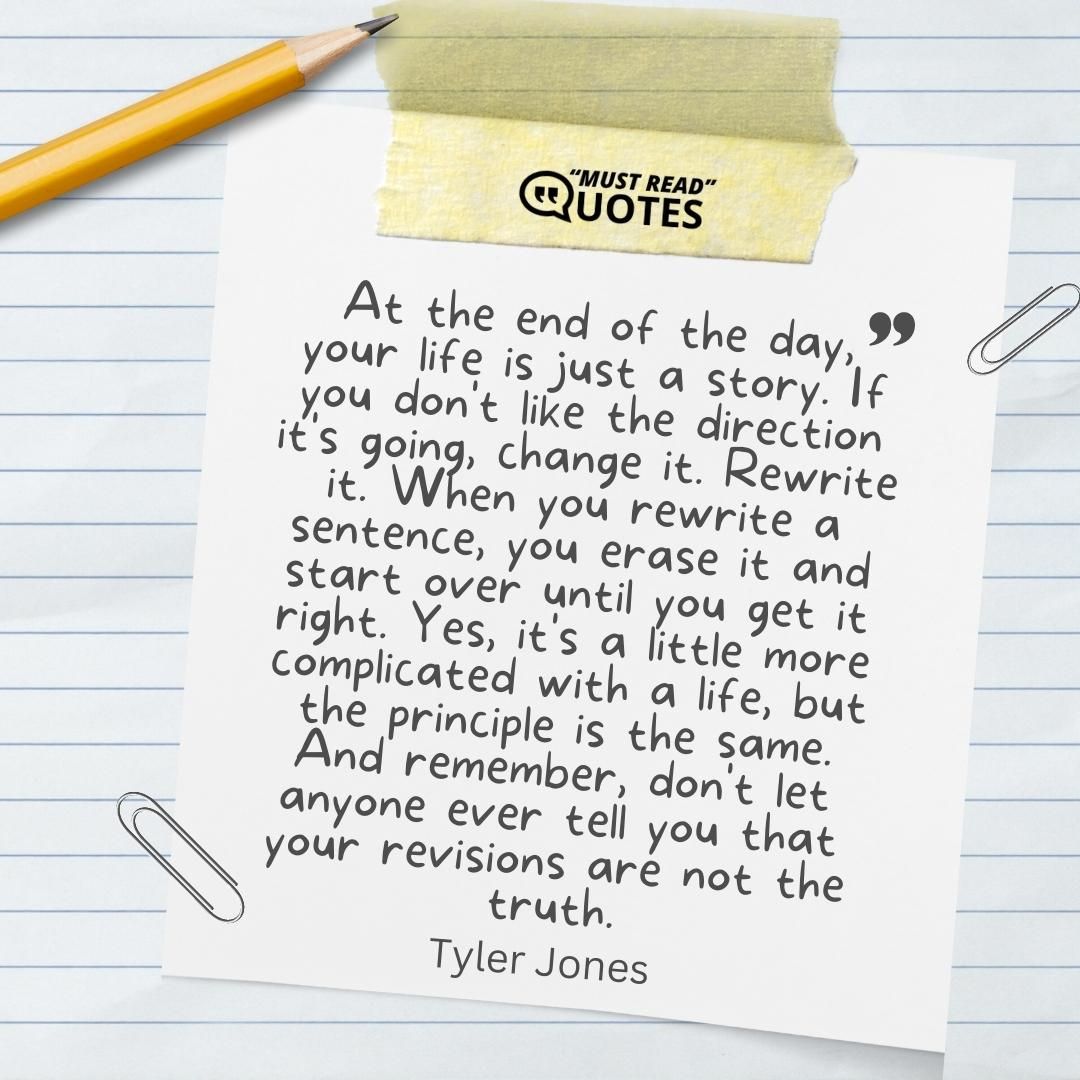 At the end of the day, your life is just a story. If you don't like the direction it's going, change it. Rewrite it. When you rewrite a sentence, you erase it and start over until you get it right. Yes, it's a little more complicated with a life, but the principle is the same. And remember, don't let anyone ever tell you that your revisions are not the truth.