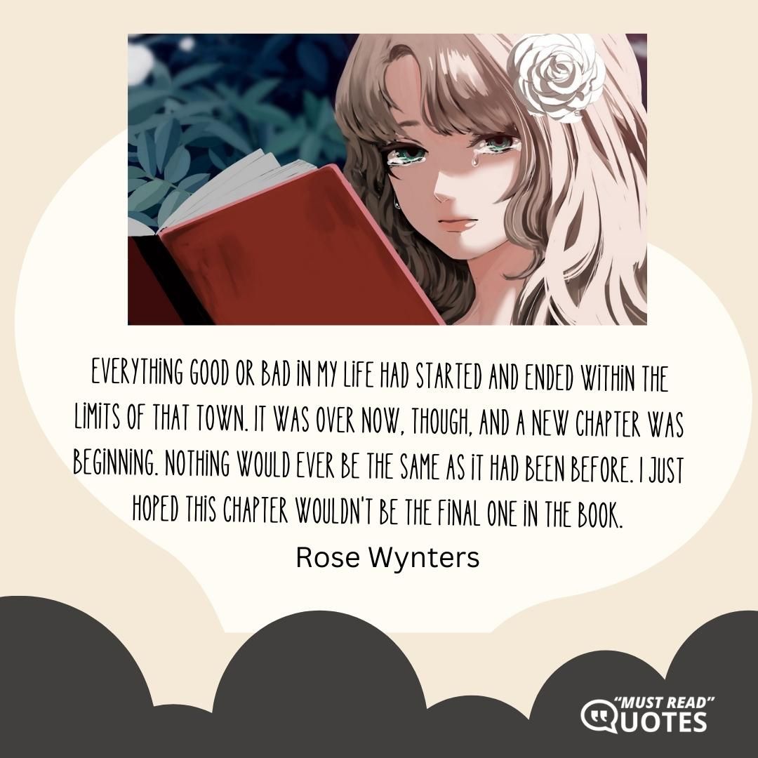 Everything good or bad in my life had started and ended within the limits of that town. It was over now, though, and a new chapter was beginning. Nothing would ever be the same as it had been before. I just hoped this chapter wouldn't be the final one in the book.