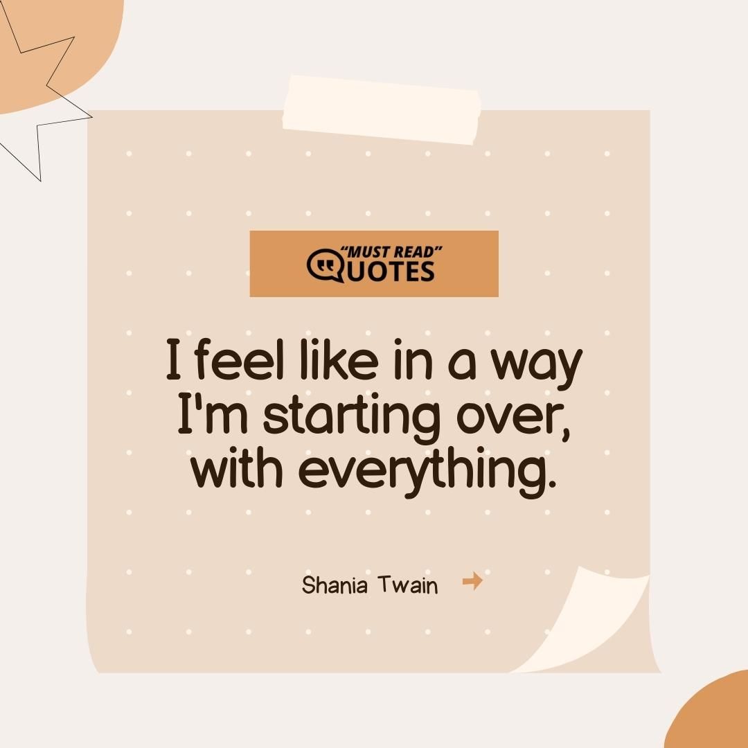 I feel like in a way I'm starting over, with everything.