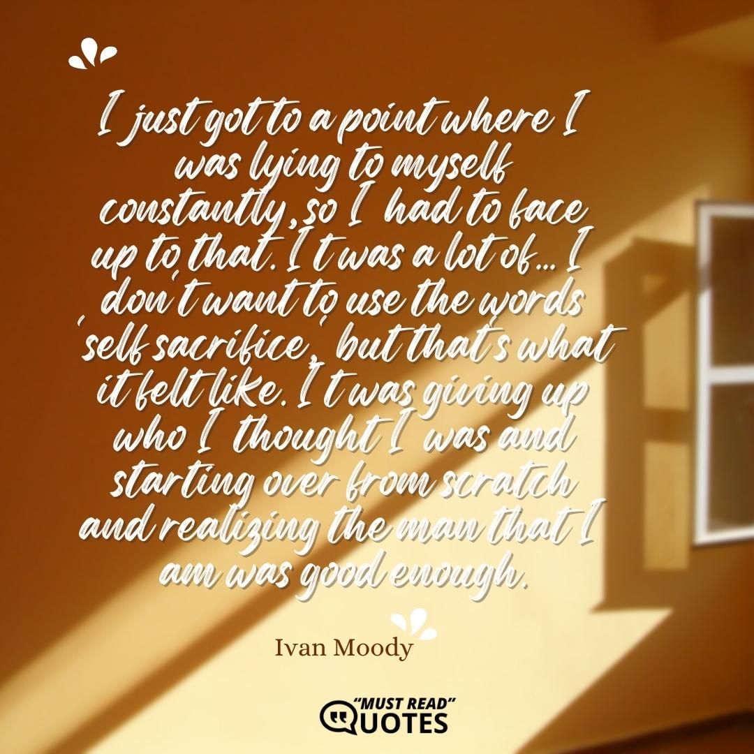 I just got to a point where I was lying to myself constantly, so I had to face up to that. It was a lot of... I don't want to use the words 'self sacrifice,' but that's what it felt like. It was giving up who I thought I was and starting over from scratch and realizing the man that I am was good enough.