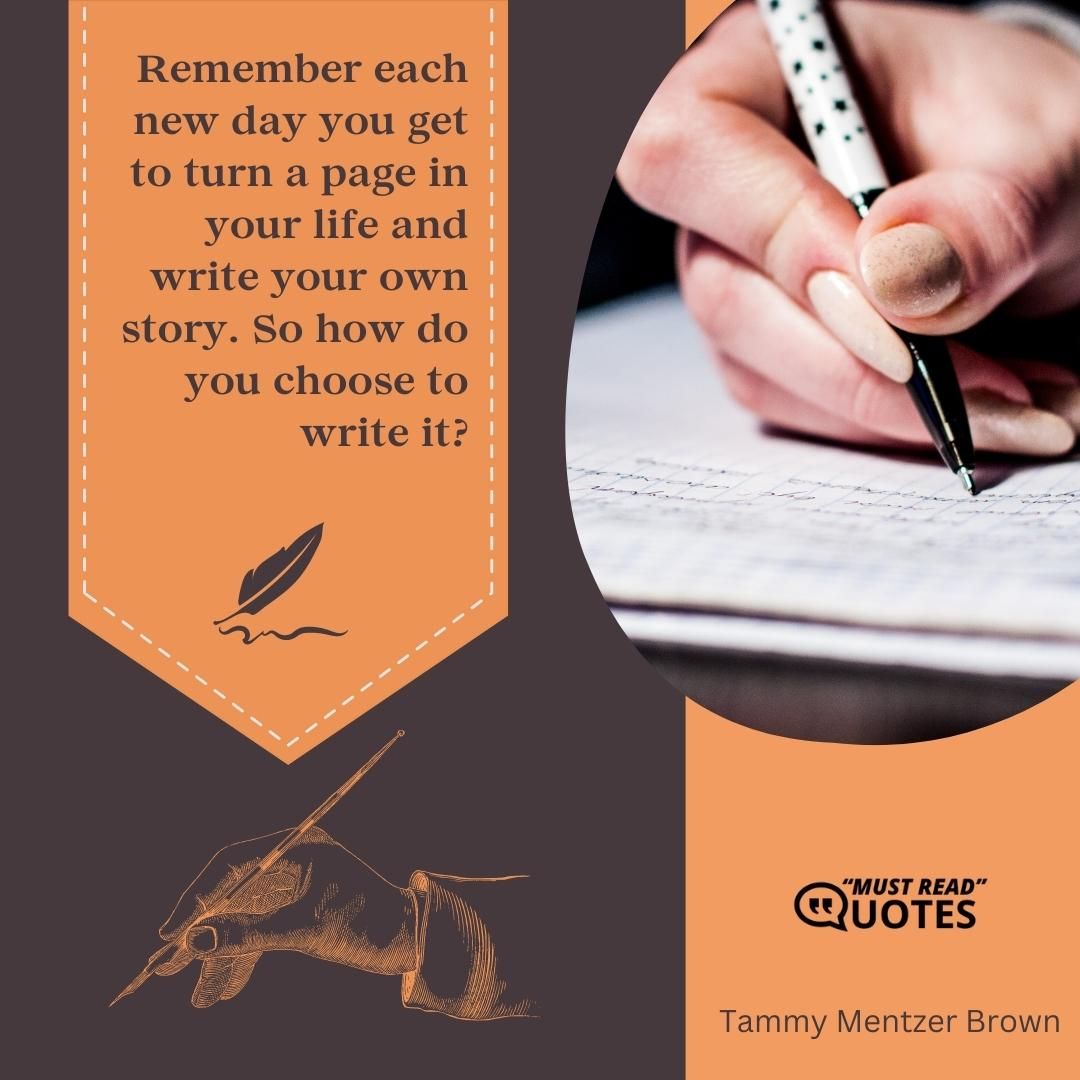 Remember each new day you get to turn a page in your life and write your own story. So how do you choose to write it?
