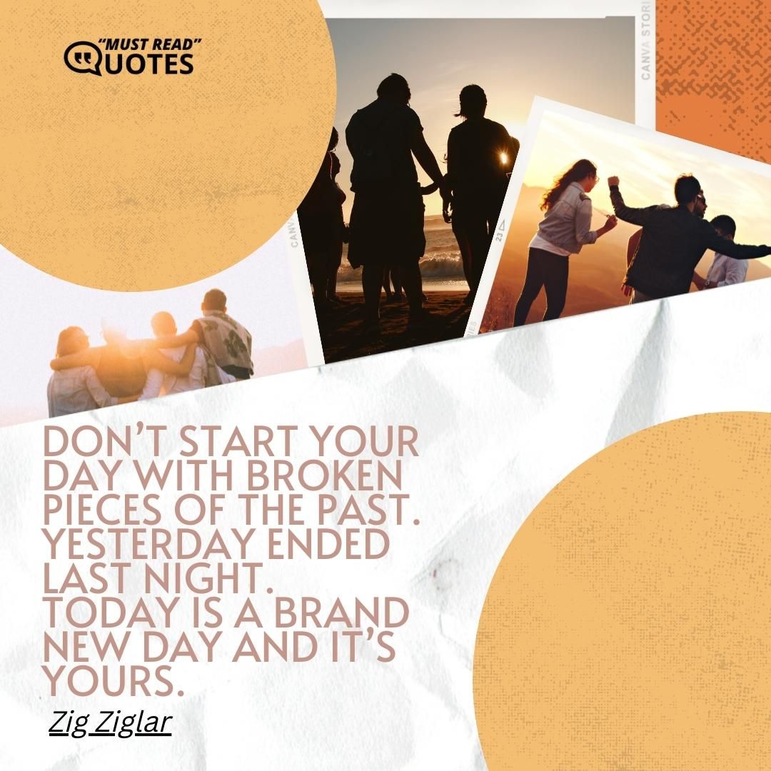 Don’t start your day with broken pieces of the past. Yesterday ended last night. Today is a brand new day and it’s yours.