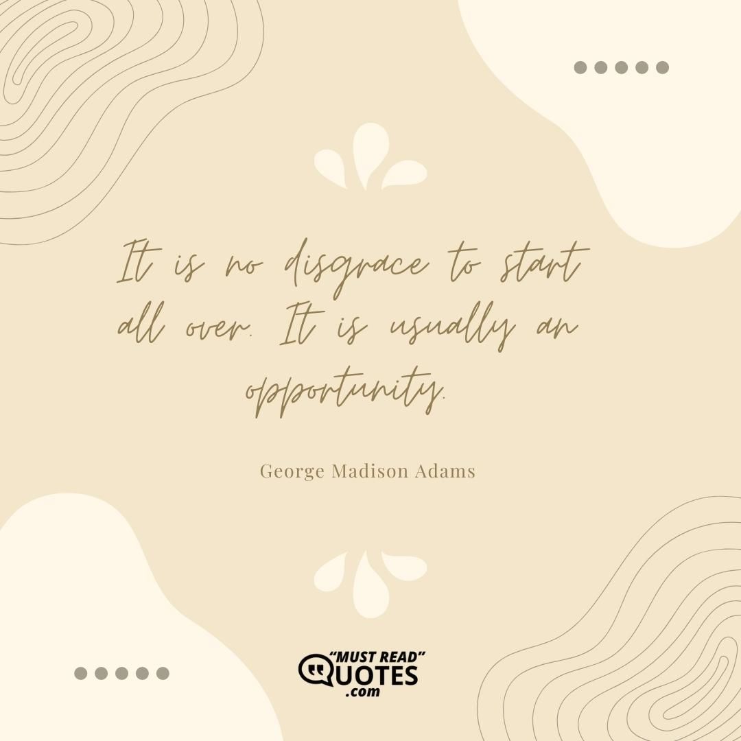 It is no disgrace to start all over. It is usually an opportunity.