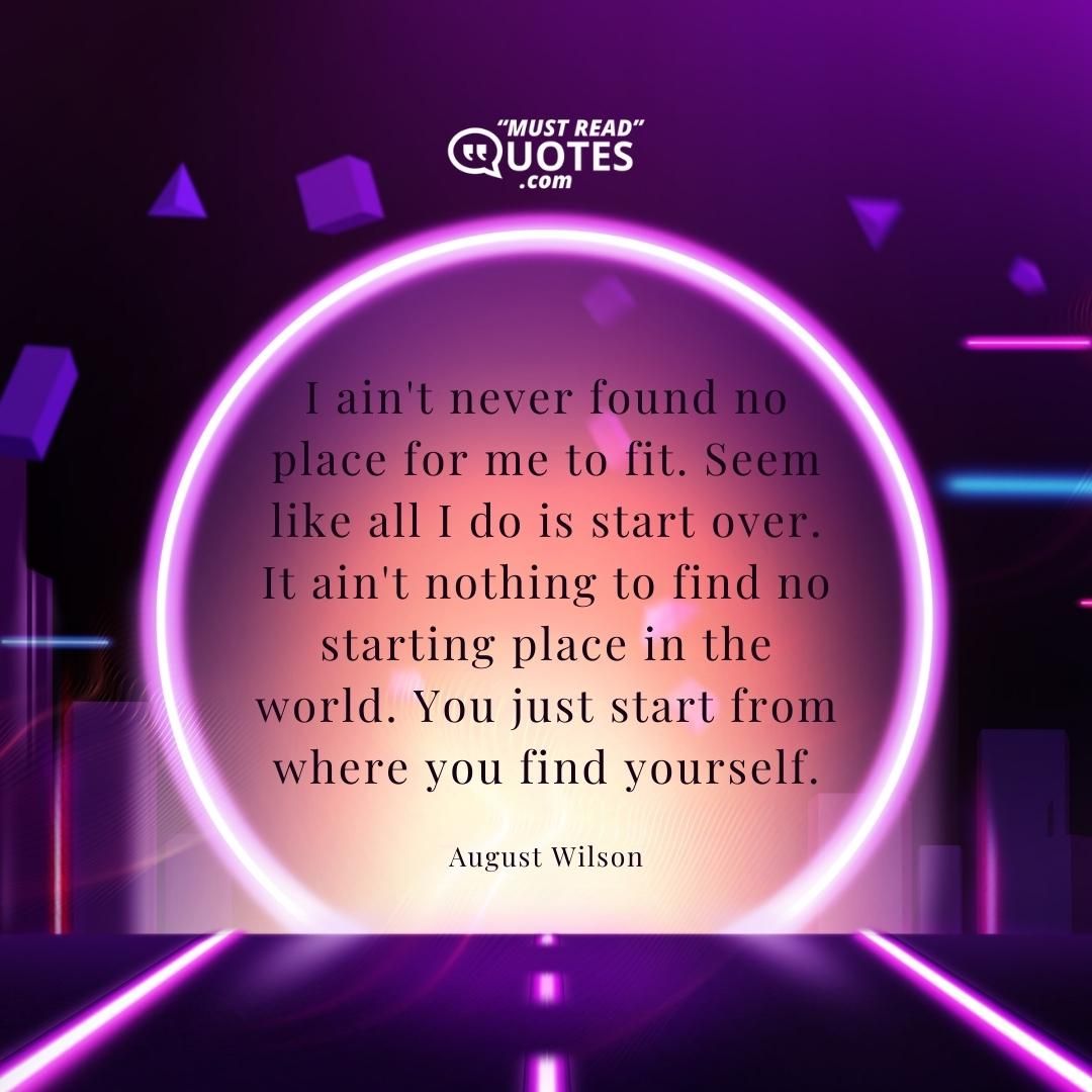I ain't never found no place for me to fit. Seem like all I do is start over. It ain't nothing to find no starting place in the world. You just start from where you find yourself.