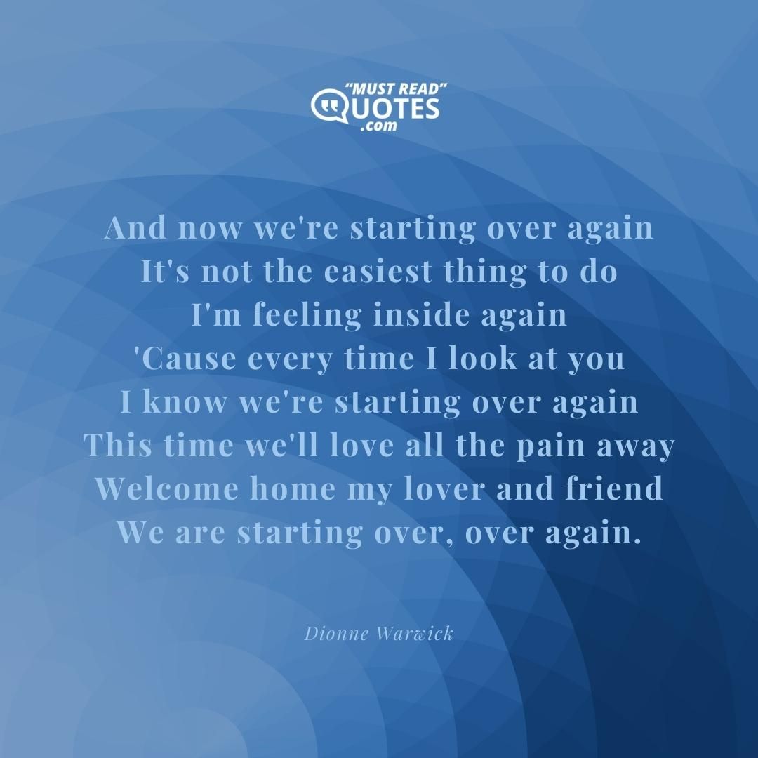 And now we're starting over again It's not the easiest thing to do I'm feeling inside again 'Cause every time I look at you I know we're starting over again This time we'll love all the pain away Welcome home my lover and friend We are starting over, over again.