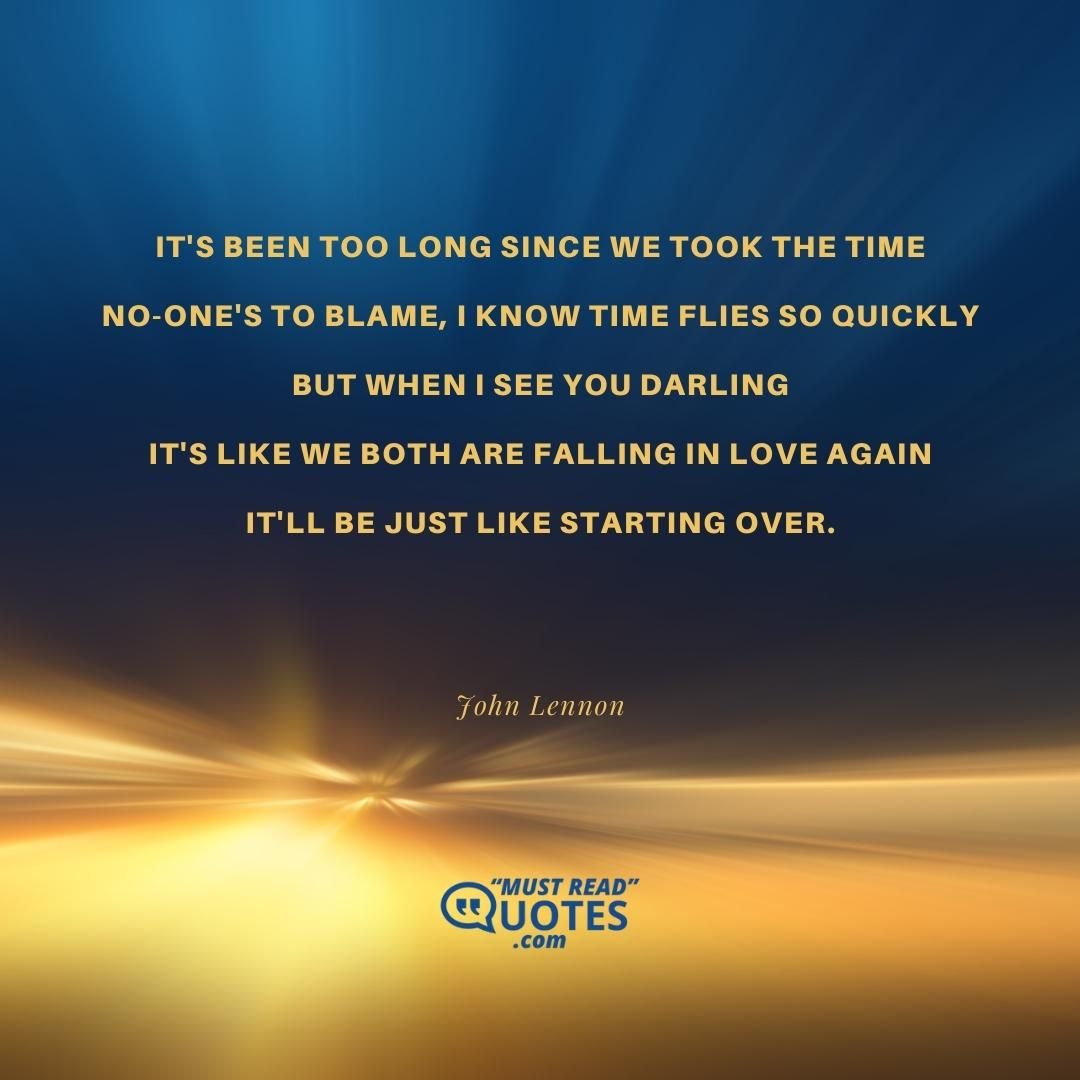 It's been too long since we took the time No-one's to blame, I know time flies so quickly But when I see you darling It's like we both are falling in love again It'll be just like starting over.