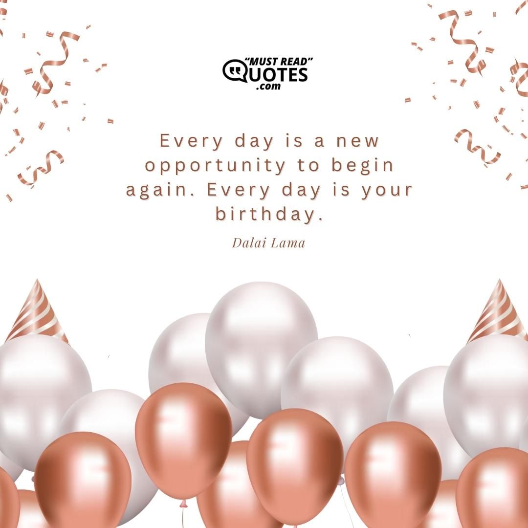 Every day is a new opportunity to begin again. Every day is your birthday.