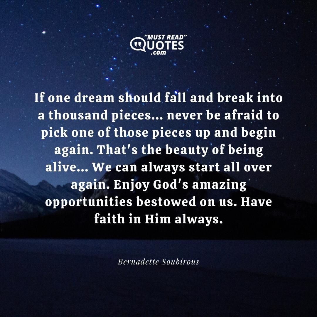 If one dream should fall and break into a thousand pieces... never be afraid to pick one of those pieces up and begin again. That's the beauty of being alive... We can always start all over again. Enjoy God's amazing opportunities bestowed on us. Have faith in Him always.