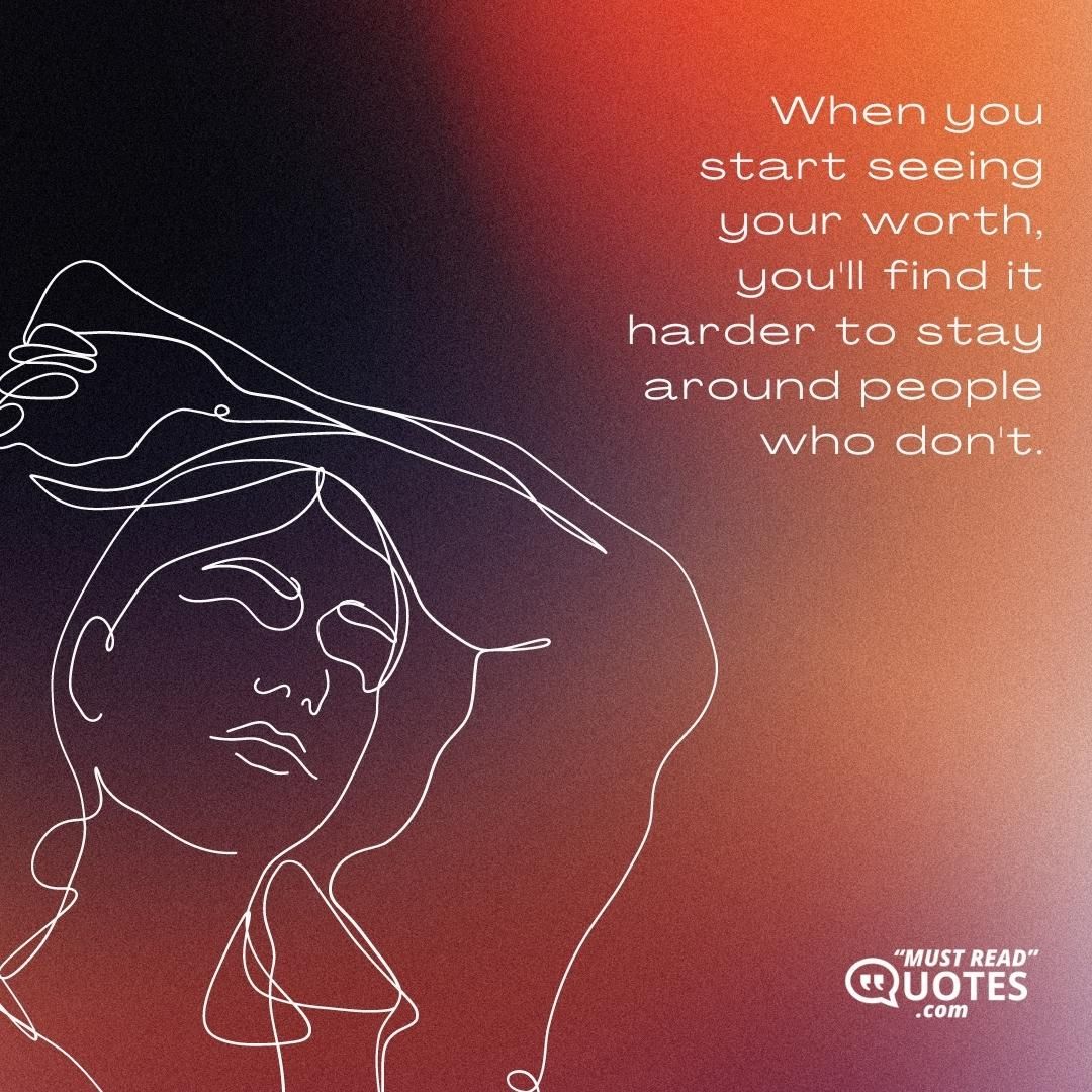 When you start seeing your worth, you'll find it harder to stay around people who don't.