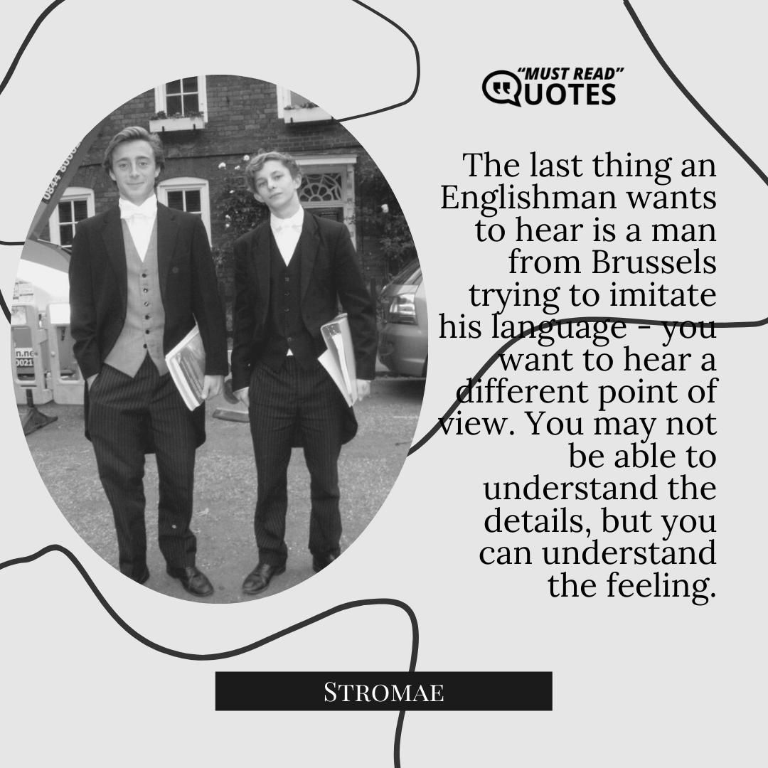 The last thing an Englishman wants to hear is a man from Brussels trying to imitate his language - you want to hear a different point of view. You may not be able to understand the details, but you can understand the feeling.