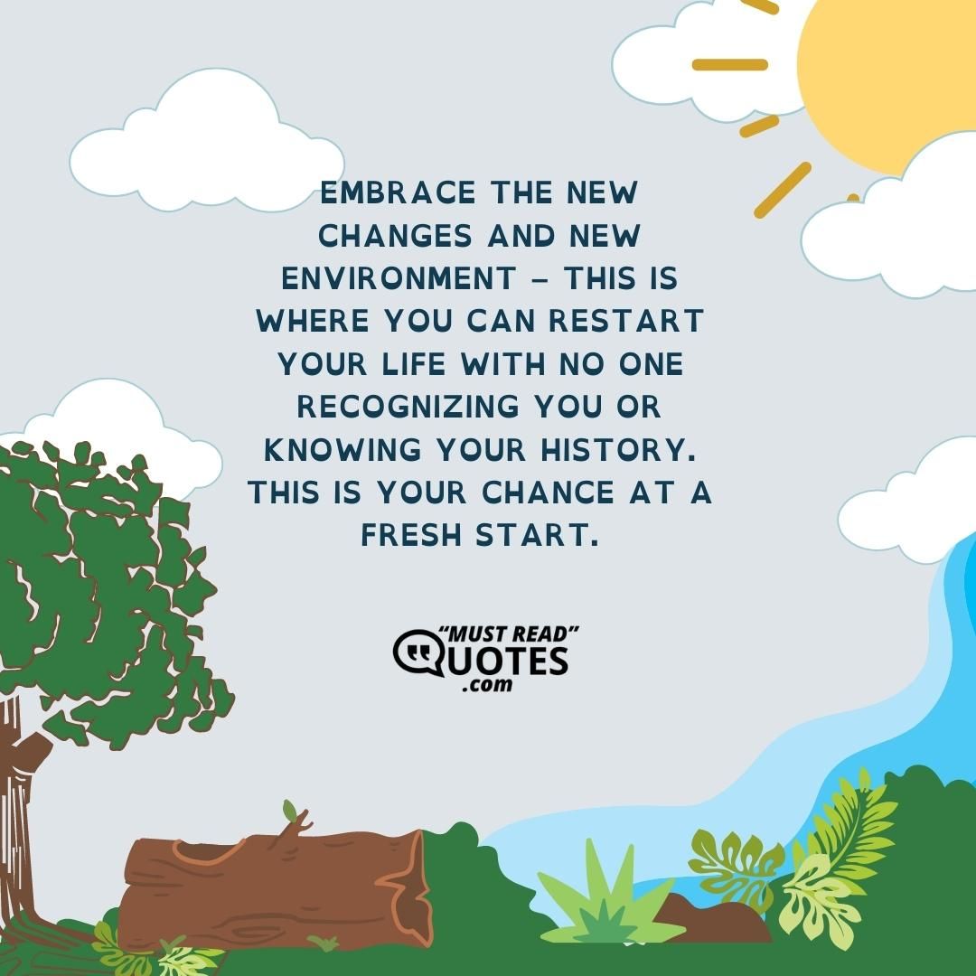 Embrace the new changes and new environment – This is where you can restart your life with no one recognizing you or knowing your history. This is your chance at a fresh start.