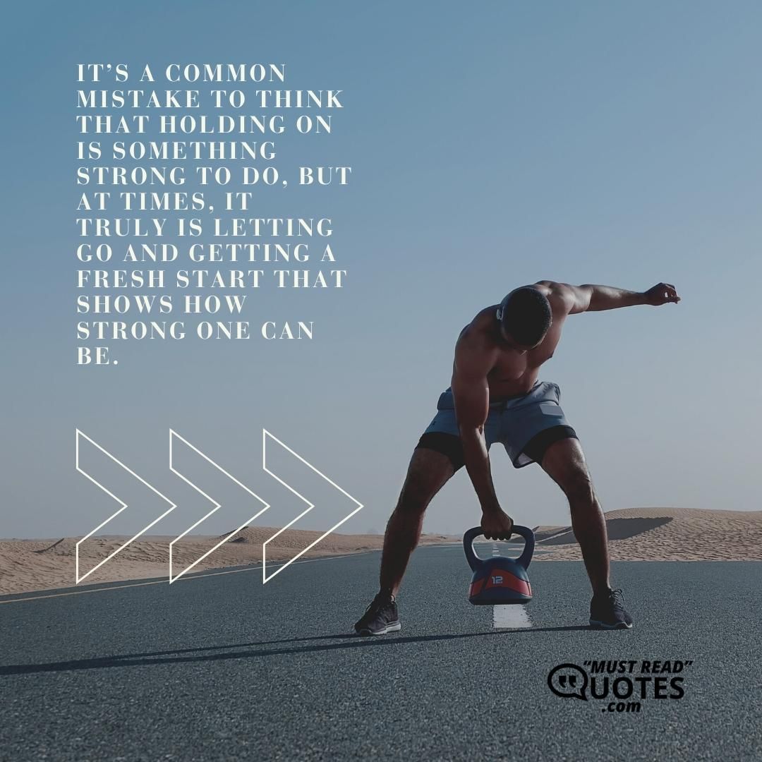 It’s a common mistake to think that holding on is something strong to do, but at times, it truly is letting go and getting a fresh start that shows how strong one can be.