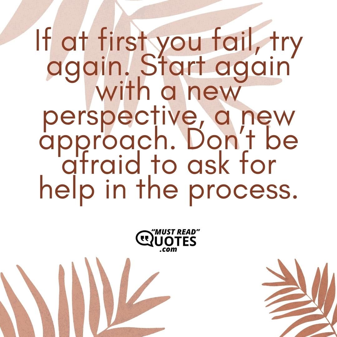 If at first you fail, try again. Start again with a new perspective, a new approach. Don’t be afraid to ask for help in the process.