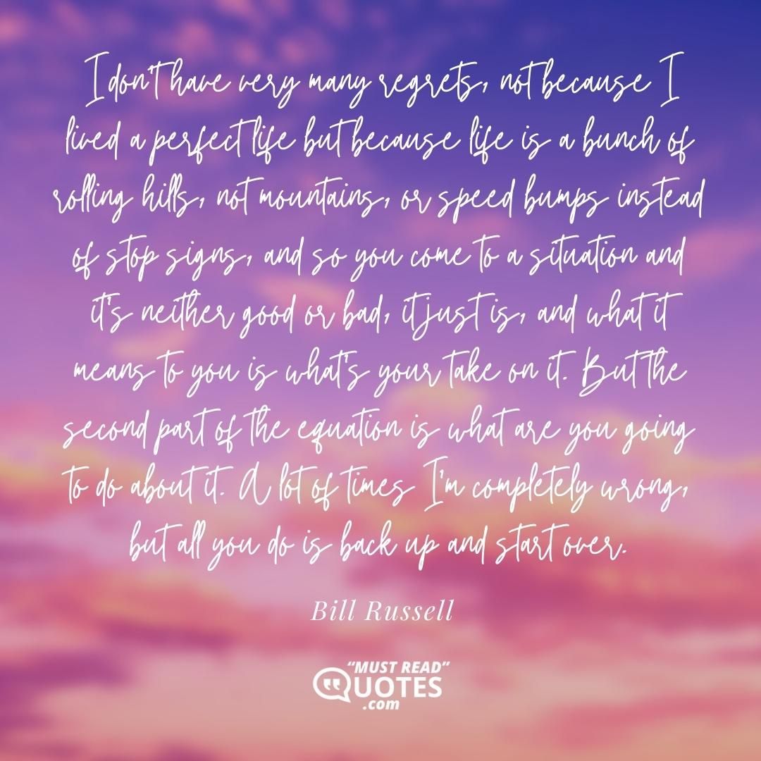 I don't have very many regrets, not because I lived a perfect life but because life is a bunch of rolling hills, not mountains, or speed bumps instead of stop signs, and so you come to a situation and it's neither good or bad, it just is, and what it means to you is what's your take on it. But the second part of the equation is what are you going to do about it. A lot of times I'm completely wrong, but all you do is back up and start over.