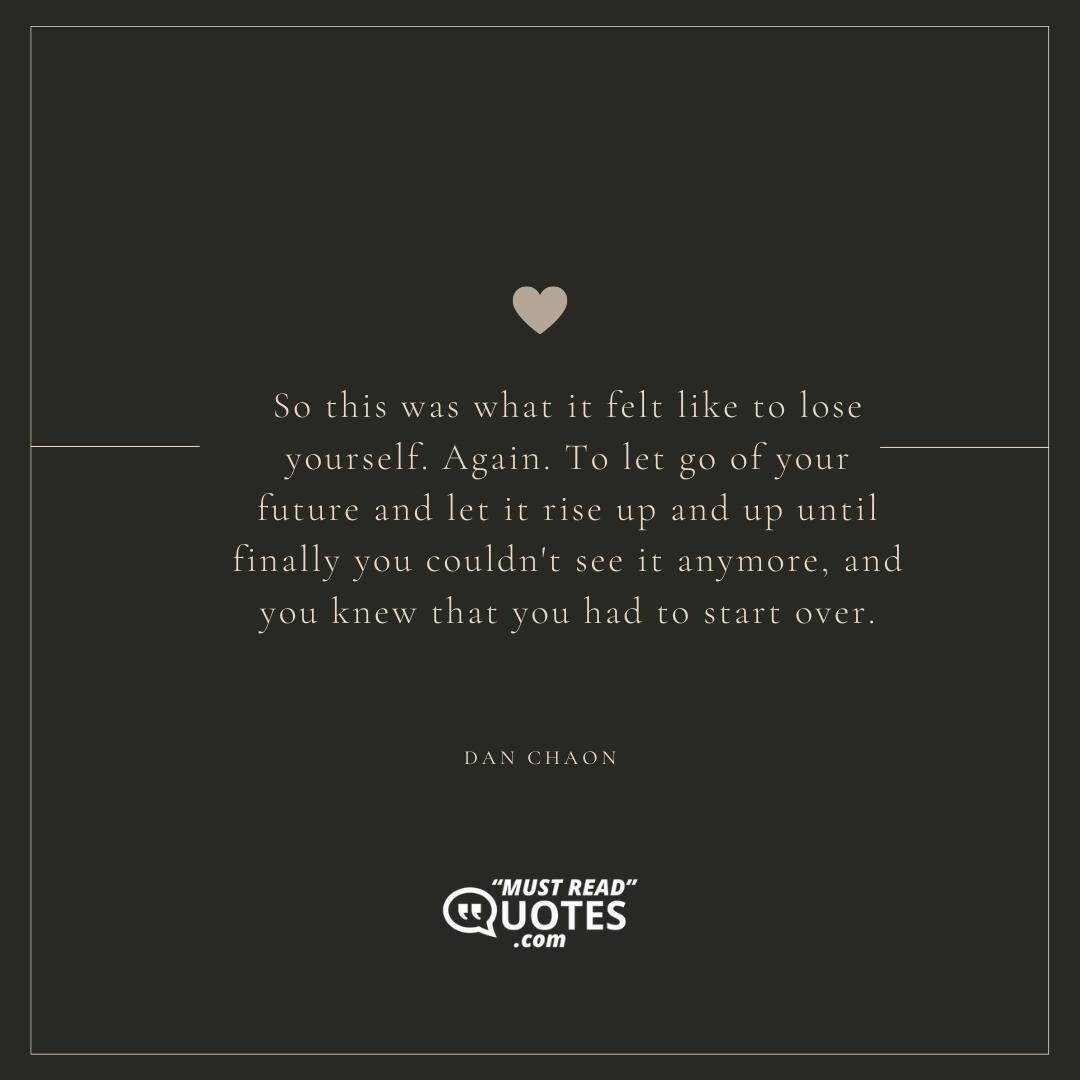 So this was what it felt like to lose yourself. Again. To let go of your future and let it rise up and up until finally you couldn't see it anymore, and you knew that you had to start over.