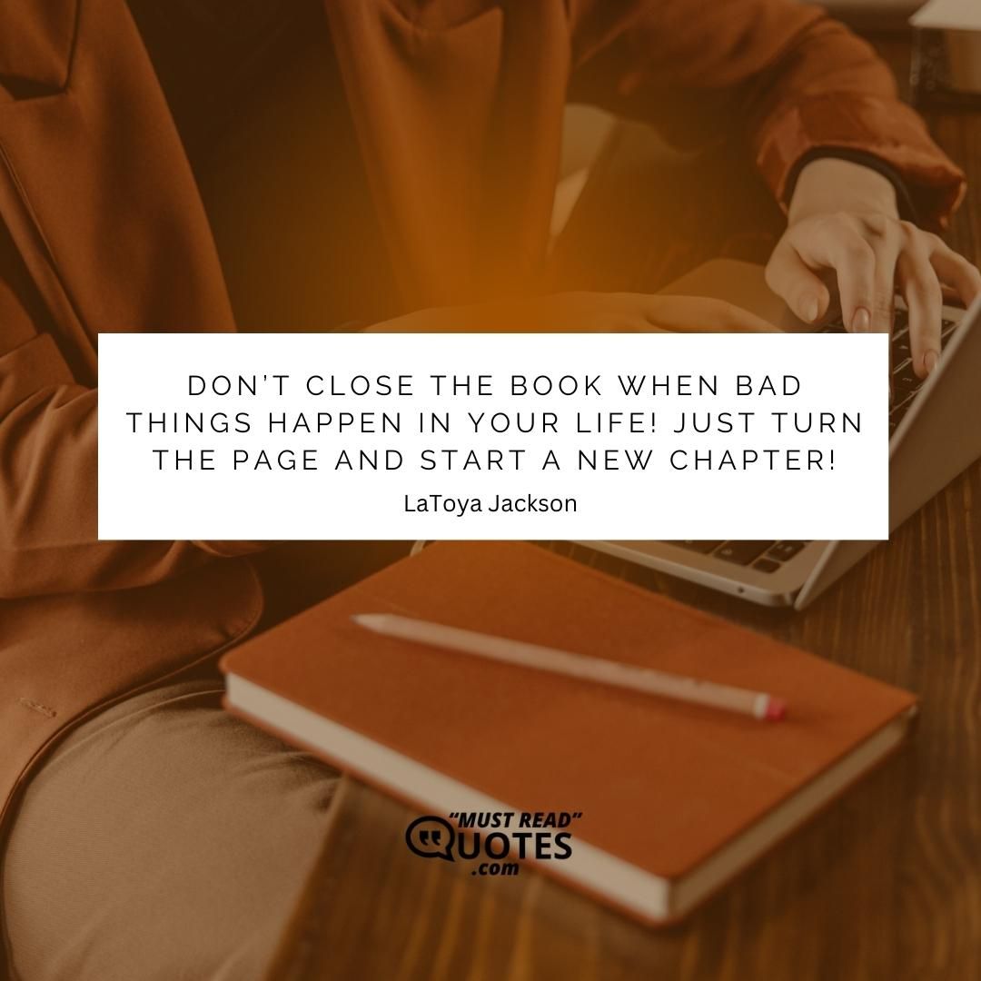 Don’t close the book when bad things happen in your life! Just turn the page and start a new chapter!