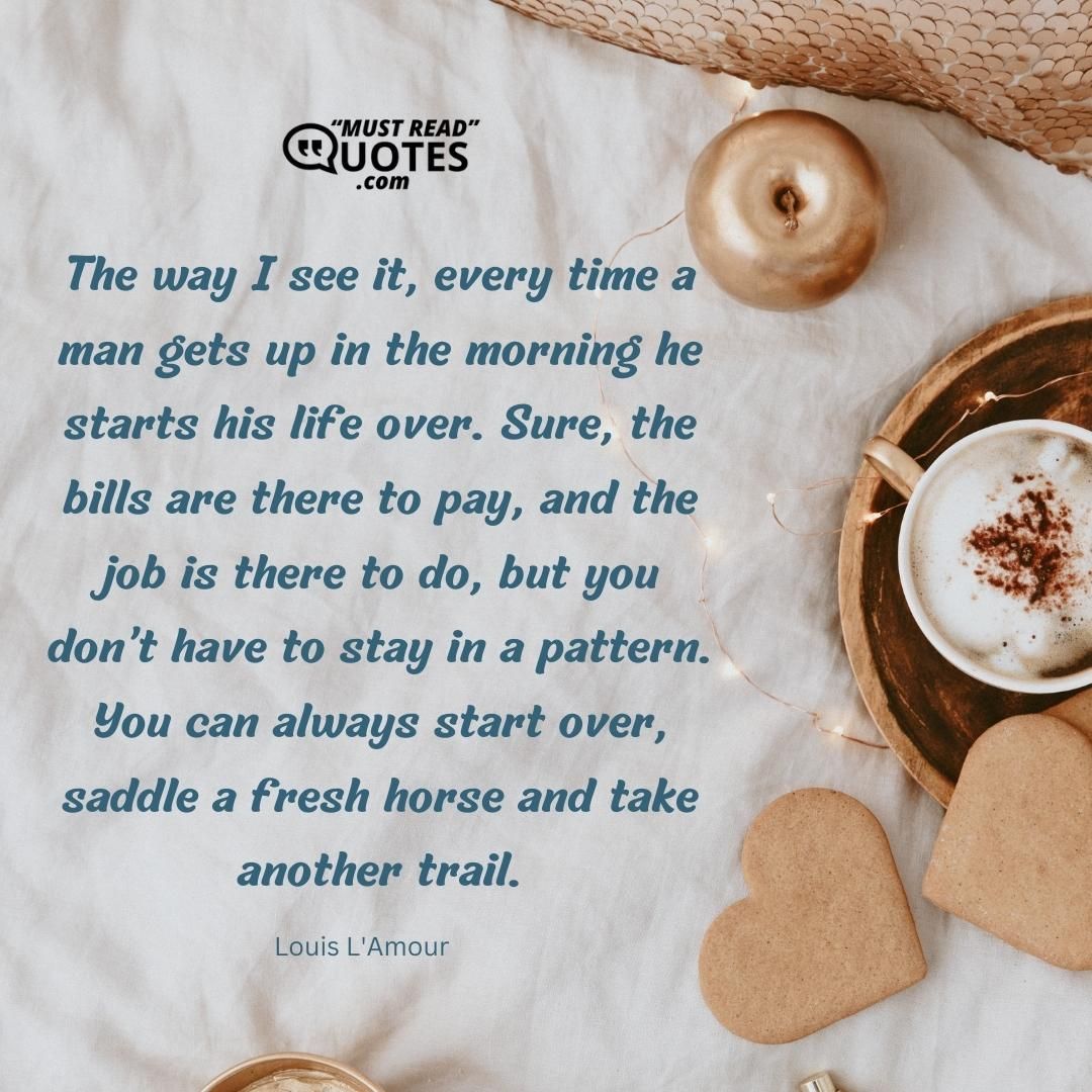 The way I see it, every time a man gets up in the morning he starts his life over. Sure, the bills are there to pay, and the job is there to do, but you don’t have to stay in a pattern. You can always start over, saddle a fresh horse and take another trail.