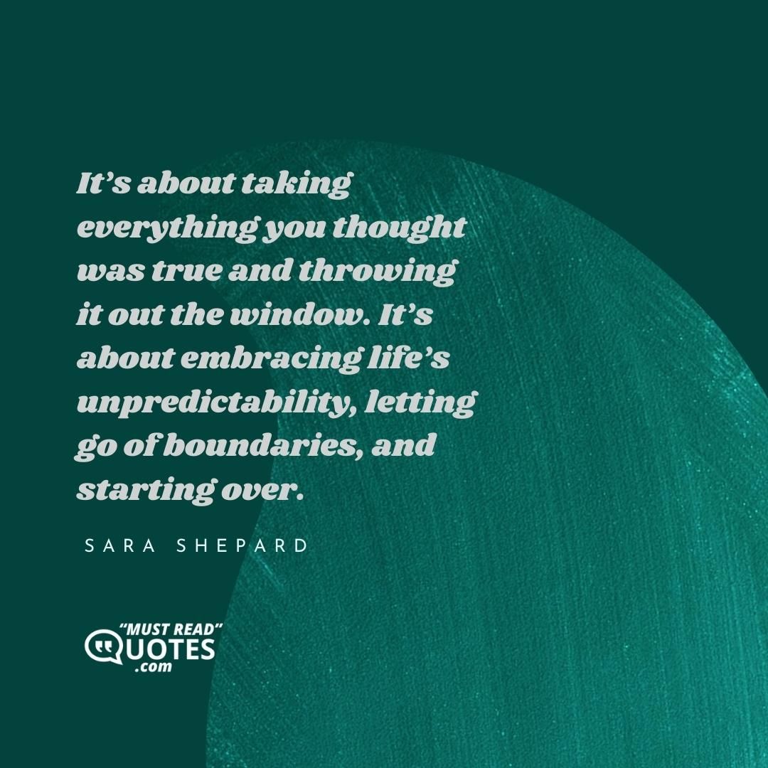 It’s about taking everything you thought was true and throwing it out the window. It’s about embracing life’s unpredictability, letting go of boundaries, and starting over.