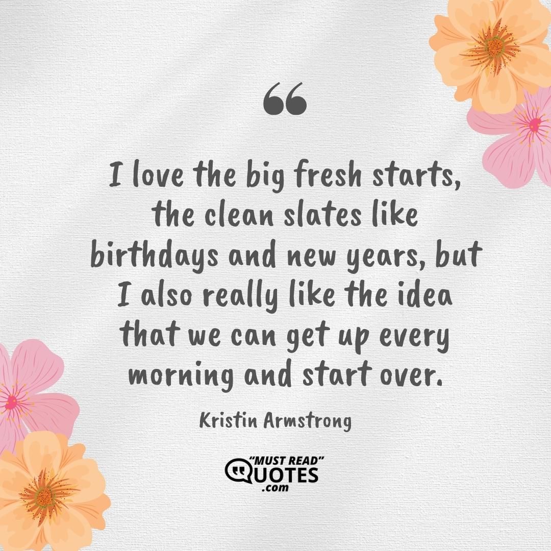 I love the big fresh starts, the clean slates like birthdays and new years, but I also really like the idea that we can get up every morning and start over.
