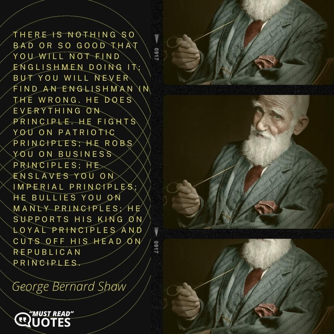 There is nothing so bad or so good that you will not find Englishmen doing it; but you will never find an Englishman in the wrong. He does everything on principle. He fights you on patriotic principles; he robs you on business principles; he enslaves you on imperial principles; he bullies you on manly principles; he supports his king on loyal principles and cuts off his head on republican principles.