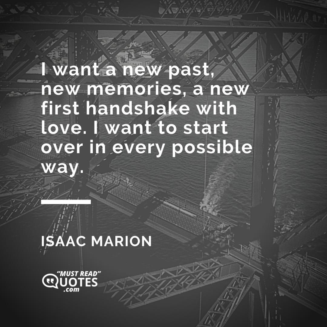 I want a new past, new memories, a new first handshake with love. I want to start over in every possible way.