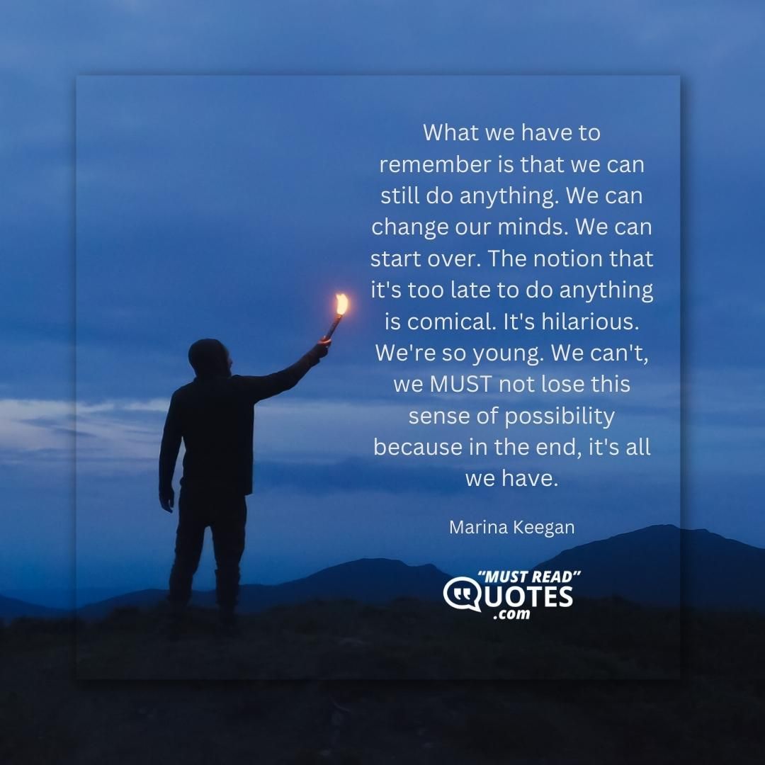 What we have to remember is that we can still do anything. We can change our minds. We can start over. The notion that it's too late to do anything is comical. It's hilarious. We're so young. We can't, we MUST not lose this sense of possibility because in the end, it's all we have.