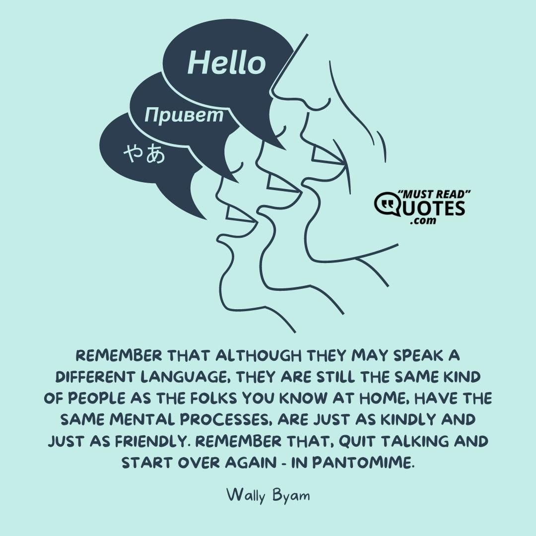 Remember that although they may speak a different language, they are still the same kind of people as the folks you know at home, have the same mental processes, are just as kindly and just as friendly. Remember that, quit talking and start over again - in pantomime.