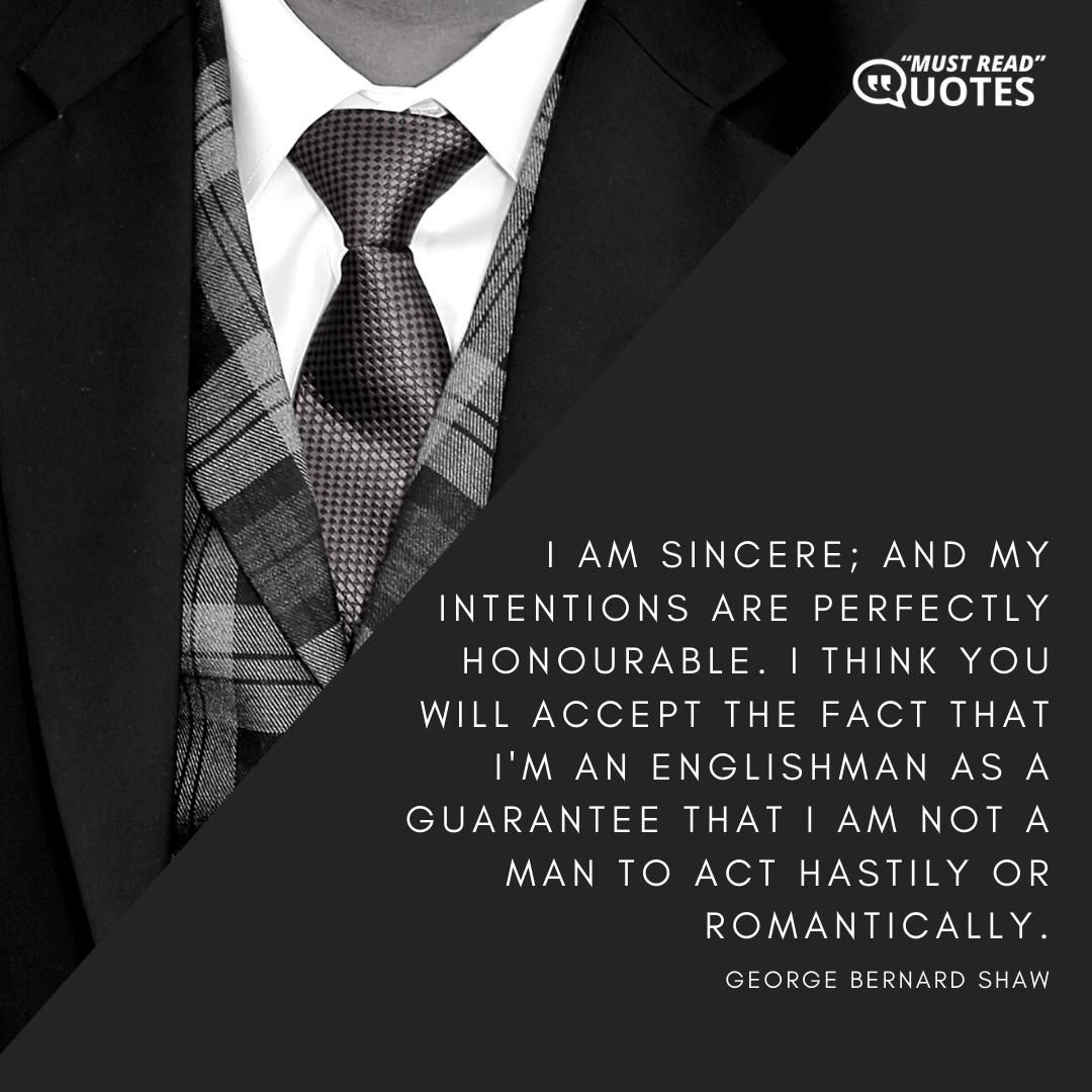 I am sincere; and my intentions are perfectly honourable. I think you will accept the fact that I'm an Englishman as a guarantee that I am not a man to act hastily or romantically.