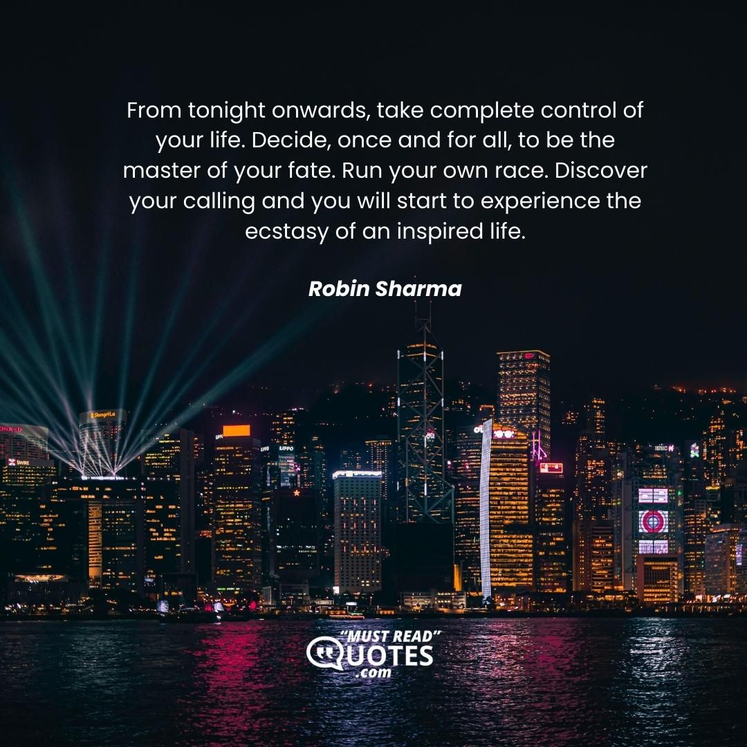 From tonight onwards, take complete control of your life. Decide, once and for all, to be the master of your fate. Run your own race. Discover your calling and you will start to experience the ecstasy of an inspired life.