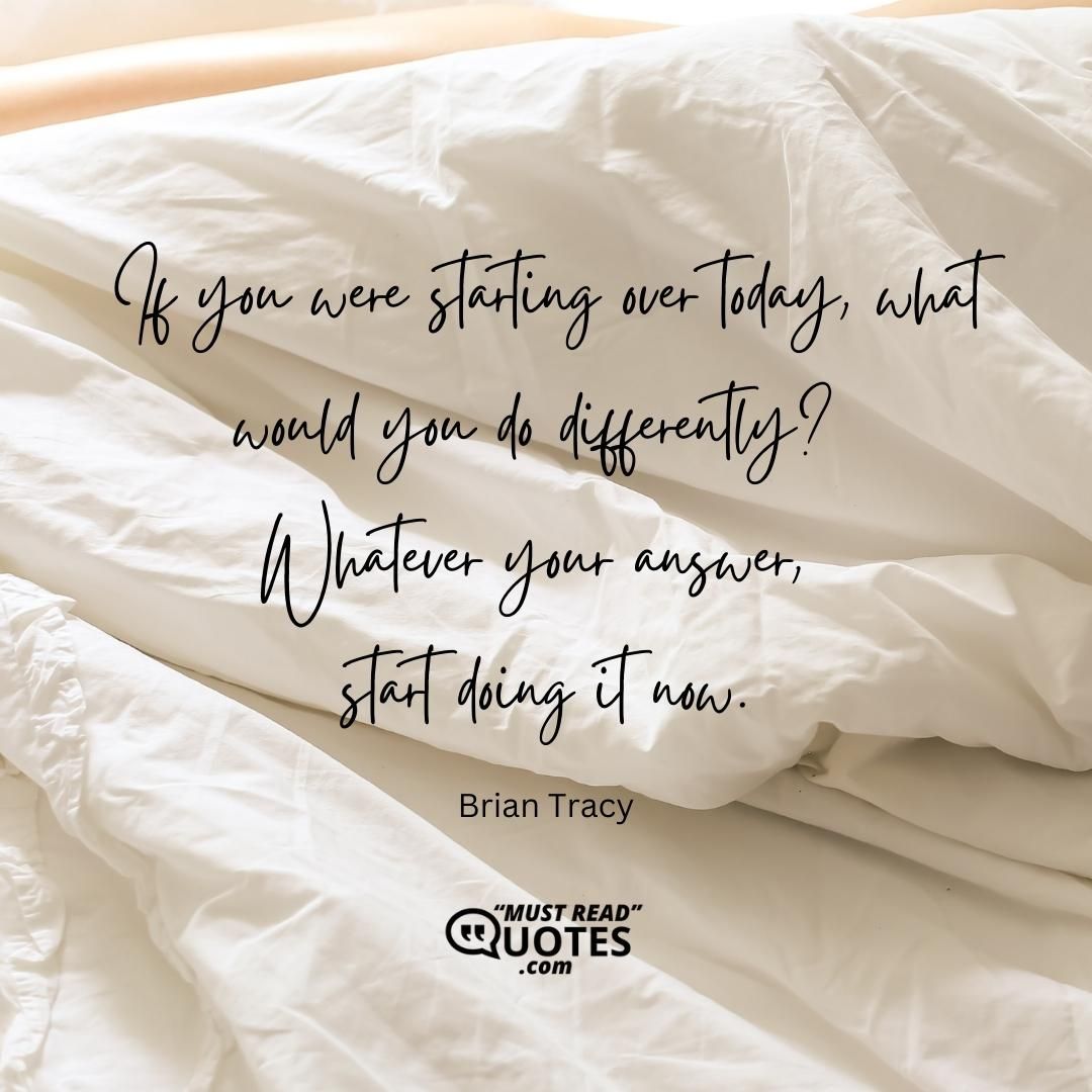 If you were starting over today, what would you do differently? Whatever your answer, start doing it now.