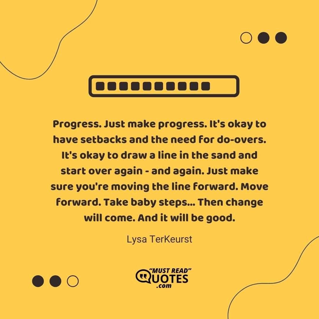 Progress. Just make progress. It's okay to have setbacks and the need for do-overs. It's okay to draw a line in the sand and start over again - and again. Just make sure you're moving the line forward. Move forward. Take baby steps... Then change will come. And it will be good.