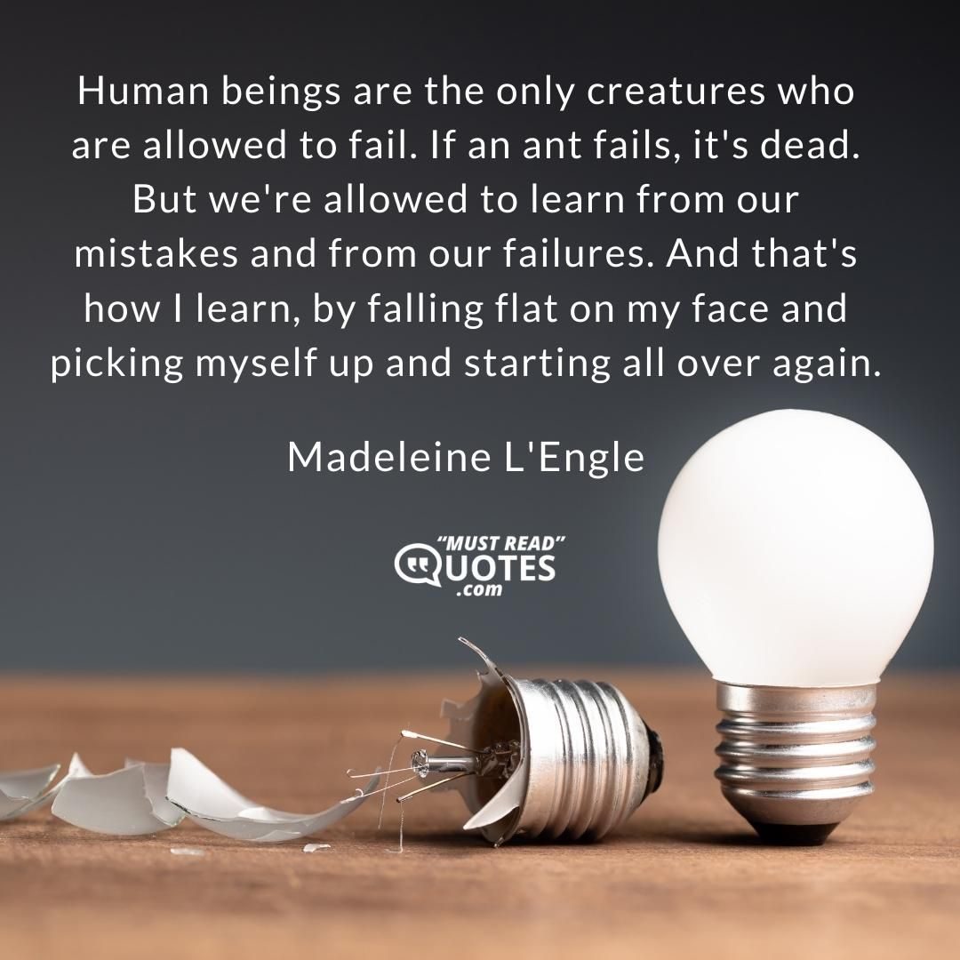 Human beings are the only creatures who are allowed to fail. If an ant fails, it's dead. But we're allowed to learn from our mistakes and from our failures. And that's how I learn, by falling flat on my face and picking myself up and starting all over again.
