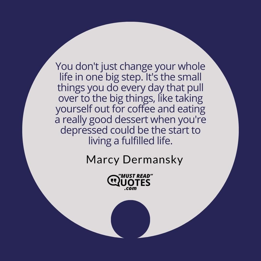 You don't just change your whole life in one big step. It's the small things you do every day that pull over to the big things, like taking yourself out for coffee and eating a really good dessert when you're depressed could be the start to living a fulfilled life.
