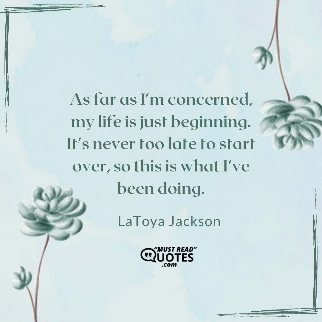 As far as I'm concerned, my life is just beginning. It's never too late to start over, so this is what I've been doing.