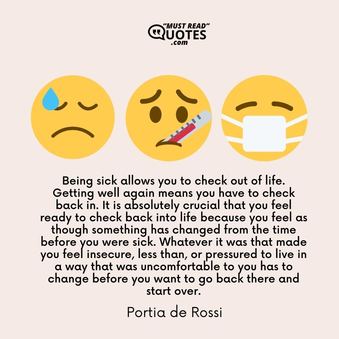 Being sick allows you to check out of life. Getting well again means you have to check back in. It is absolutely crucial that you feel ready to check back into life because you feel as though something has changed from the time before you were sick. Whatever it was that made you feel insecure, less than, or pressured to live in a way that was uncomfortable to you has to change before you want to go back there and start over.