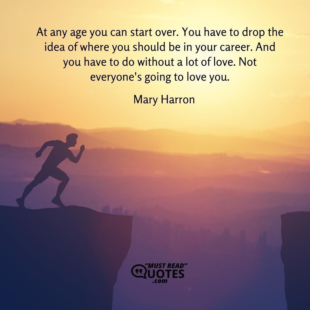 At any age you can start over. You have to drop the idea of where you should be in your career. And you have to do without a lot of love. Not everyone's going to love you.