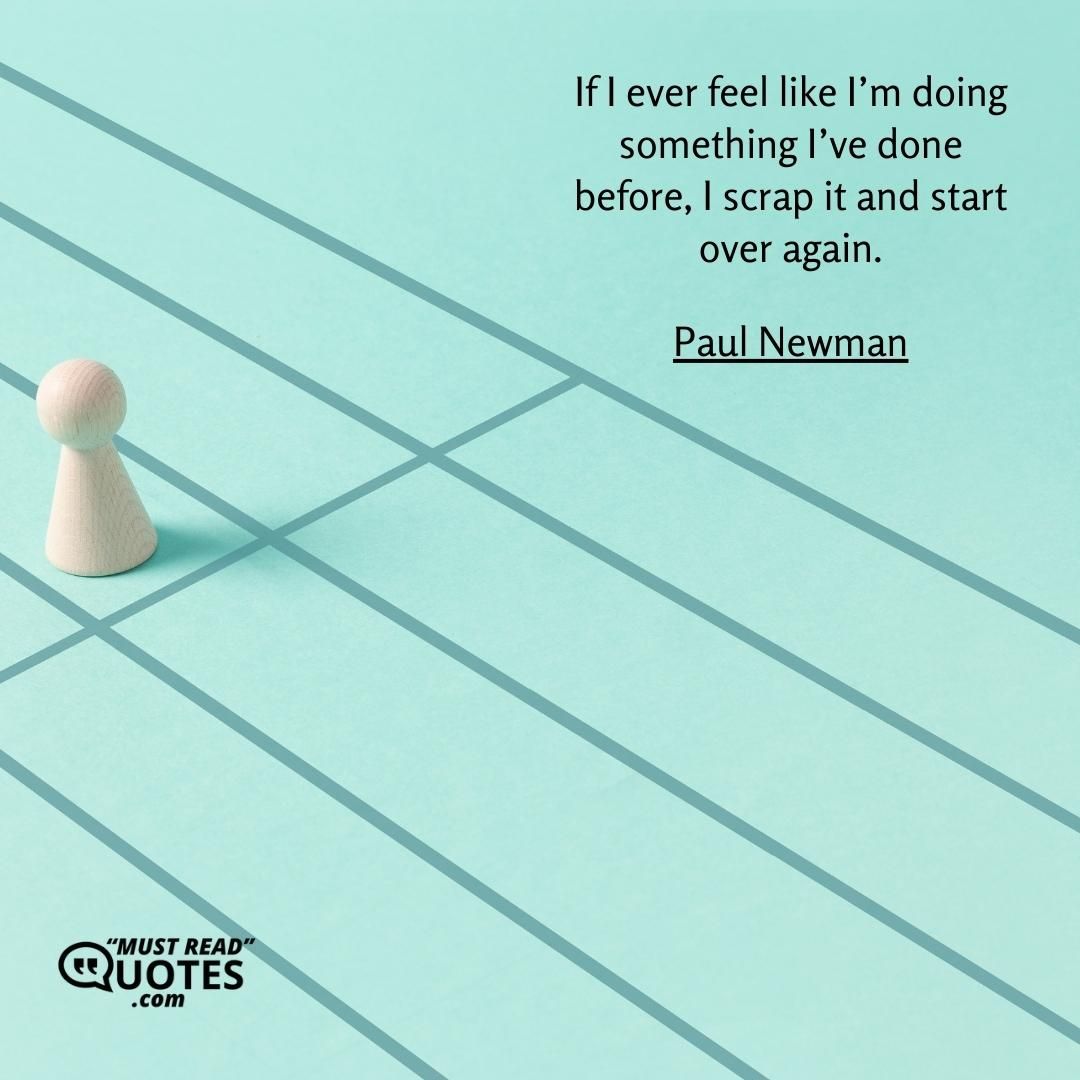 If I ever feel like I’m doing something I’ve done before, I scrap it and start over again.