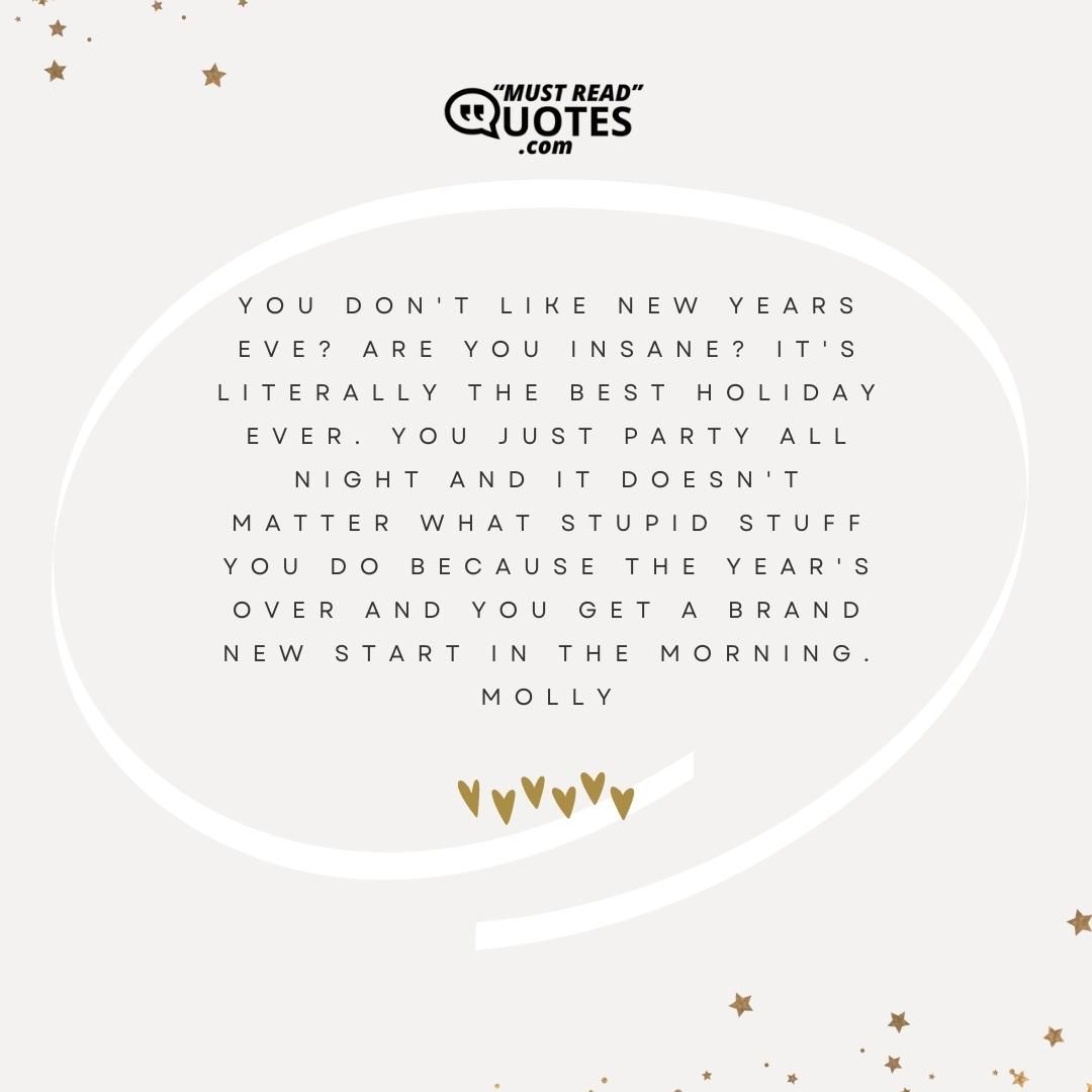 You don't like New Years Eve? Are you insane? It's literally the best holiday ever. You just party all night and it doesn't matter what stupid stuff you do because the year's over and you get a brand new start in the morning.