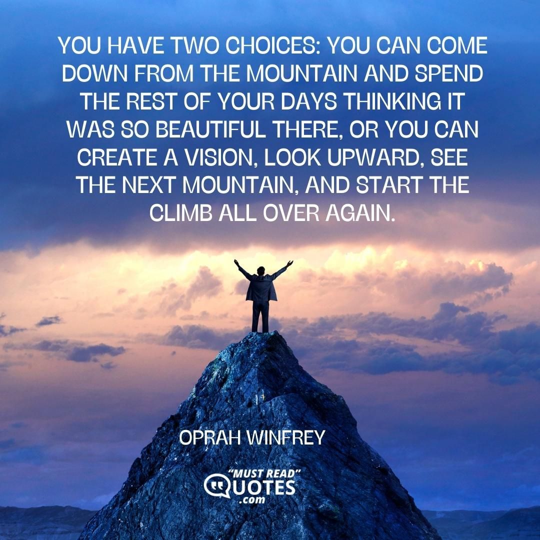 You have two choices: You can come down from the mountain and spend the rest of your days thinking it was so beautiful there, or you can create a vision, look upward, see the next mountain, and start the climb all over again.