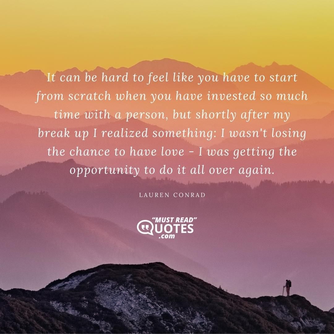 It can be hard to feel like you have to start from scratch when you have invested so much time with a person, but shortly after my break up I realized something: I wasn't losing the chance to have love - I was getting the opportunity to do it all over again.