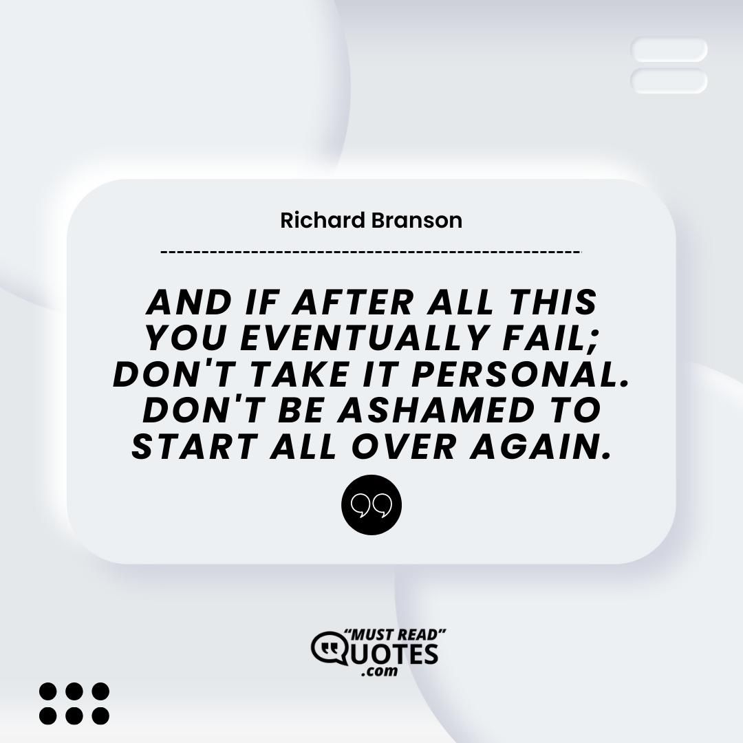 And if after all this you eventually fail; don't take it personal. Don't be ashamed to start all over again.