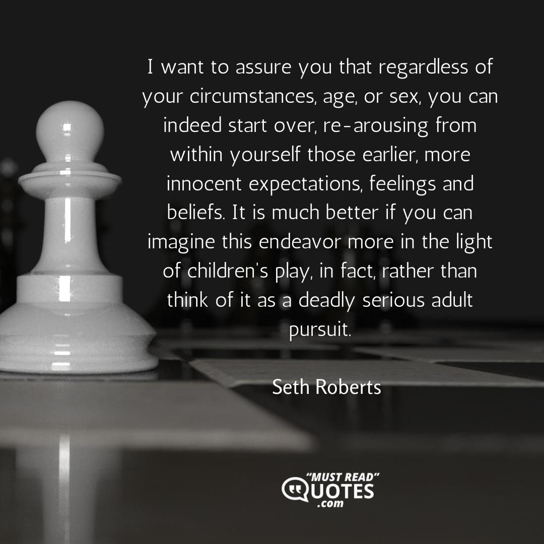 I want to assure you that regardless of your circumstances, age, or sex, you can indeed start over, re-arousing from within yourself those earlier, more innocent expectations, feelings and beliefs. It is much better if you can imagine this endeavor more in the light of children's play, in fact, rather than think of it as a deadly serious adult pursuit.